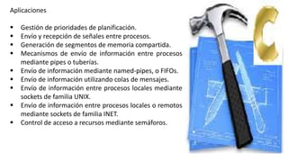 Aplicaciones
 Gestión de prioridades de planificación.
 Envío y recepción de señales entre procesos.
 Generación de segmentos de memoria compartida.
 Mecanismos de envío de información entre procesos
mediante pipes o tuberías.
 Envío de información mediante named-pipes, o FIFOs.
 Envío de información utilizando colas de mensajes.
 Envío de información entre procesos locales mediante
sockets de familia UNIX.
 Envío de información entre procesos locales o remotos
mediante sockets de familia INET.
 Control de acceso a recursos mediante semáforos.
 