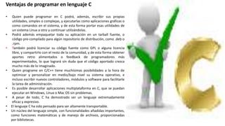 Ventajas de programar en lenguaje C
• Quien puede programar en C podrá, además, escribir sus propias
utilidades, simples o complejas, y ejecutarlas como aplicaciones gráficas o
como comandos en el sistema, y de esta forma portar esas utilidades de
un sistema Linux a otro y continuar utilizándolas.
• Podrá además empaquetar toda su aplicación en un tarball fuente, o
código pre-compilado para algún repositorio de distribución, como .deb o
.rpm.
• También podrá licenciar su código fuente como GPL o alguna licencia
libre, y compartirlo con el resto de la comunidad, y de esta forma obtener
aportes retro alimentados o feedback de programadores más
experimentados, lo que logrará sin duda que el código aportado crezca
mucho más de lo imaginado.
• Quien programe en C/C++ tiene muchísimas posibilidades a la hora de
optimizar y personalizar en medio/bajo nivel su sistema operativo, e
incluso escribir nuevos controladores, módulos y software para facilitarle
la tarea de administración.
• Es posible desarrollar aplicaciones multiplataforma en C, que se puedan
ejecutar en Windows, Linux o Mac OS sin problemas.
• A pesar de todo, C ha demostrado ser un lenguaje extremadamente
eficaz y expresivo.
• El lenguaje C ha sido pensado para ser altamente transportable.
• Un núcleo del lenguaje simple, con funcionalidades añadidas importantes,
como funciones matemáticas y de manejo de archivos, proporcionadas
por bibliotecas.
 