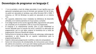 Desventajas de programar en lenguaje C
• C no es portable a nivel de código ejecutable, lo que significa que una
aplicación compilada para Linux en formato, por ejemplo, ELF de 32 bits,
no podrá ser ejecutada en windows, que utiliza formatos EXE o COM. Y
viceversa, un .EXE de Windows no podrá ser ejecutado en un sistema
*nix.
• Por supuesto, deberemos tener instaladas las bibliotecas de desarrollo
utilizadas, en el sistema operativo en el que vamos a compilar.
• Si el código fuente no fue escrito siguiendo ANSI, seguramente solo podrá
ser compilado con el compilador o IDE en el que fue programado.
• El Lenguaje C es relativamente sencillo, pero su gran flexibilidad es
terreno abonado para la creación de vicios y prácticas no adecuadas de
programación, por lo cual debe cuidarse la enseñanza de su estilo de
programación, técnica y filosofía de trabajo.
• Polimorfismo en tiempo de código en forma de sobrecarga, sobrecarga de
operadores y sólo dispone de un soporte rudimentario para la
programación genérica.
• Soporte nativo para programación multihilo y redes de computadores.
• Carece de instrucciones de entrada/salida, de instrucciones para manejo
de cadenas de caracteres, con lo que este trabajo queda para la librería de
rutinas, con la consiguiente pérdida de transportabilidad.
 