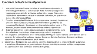Funciones de los Sistemas Operativos
1. Interpreta los comandos que permiten al usuario comunicarse con el
ordenador, permitiendo la comunicación de tal manera que se puedan
cargar programas, acceder archivos y realizar otras tareas. Existen tres
tipos básicos de interfaces: las que se basan en comandos, las que utilizan
menús y las interfaces gráficas.
2, Coordina y manipula el hardware de la computadora, memoria, impresoras,
unidades de disco, teclado, mouse; administrando de igual forma los
recursos del hardware y de redes de un sistema informativo, como el CPU,
memoria, dispositivos de almacenamiento secundario y periféricos.
3, Organiza los archivos en diversos dispositivos de almacenamiento, como
discos flexibles, discos duros, discos compactos o cintas magnéticas.
4, Los programas controlan que áreas tiene acceso al CPU y por cuánto tiempo. Servir de base para la
creación del software logrando que equipos de marcas distintas funcionen de manera análoga,
salvando las diferencias existentes entre ambos.
5, Los servicios de soporte de cada sistema operativo dependerán de la implementación (programas
orientados a diferentes tareas, como editores de texto, administradores de archivos, navegadores,
etc.) particular de éste con la que estemos trabajando.
 