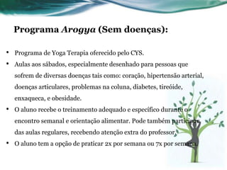 Programa Arogya (Sem doenças): 
• Programa de Yoga Terapia oferecido pelo CYS. 
• Aulas aos sábados, especialmente desenhado para pessoas que 
sofrem de diversas doenças tais como: coração, hipertensão arterial, 
doenças articulares, problemas na coluna, diabetes, tireóide, 
enxaqueca, e obesidade. 
• O aluno recebe o treinamento adequado e específico durante o 
encontro semanal e orientação alimentar. Pode também participar 
das aulas regulares, recebendo atenção extra do professor. 
• O aluno tem a opção de praticar 2x por semana ou 7x por semana. 
 