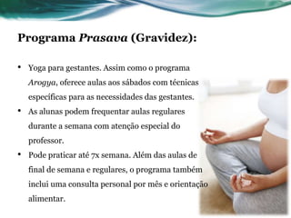 Programa Prasava (Gravidez): 
• Yoga para gestantes. Assim como o programa 
Arogya, oferece aulas aos sábados com técnicas 
específicas para as necessidades das gestantes. 
• As alunas podem frequentar aulas regulares 
durante a semana com atenção especial do 
professor. 
• Pode praticar até 7x semana. Além das aulas de 
final de semana e regulares, o programa também 
inclui uma consulta personal por mês e orientação 
alimentar. 
 