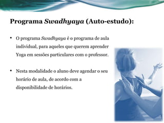 Programa Swadhyaya (Auto-estudo): 
• O programa Swadhyaya é o programa de aula 
individual, para aqueles que querem aprender 
Yoga em sessões particulares com o professor. 
• Nesta modalidade o aluno deve agendar o seu 
horário de aula, de acordo com a 
disponibilidade de horários. 
 