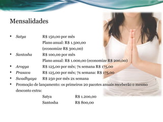 Mensalidades 
• Satya R$ 150,00 por mês 
Plano anual: R$ 1.500,00 
(economize R$ 300,00) 
• Santosha R$ 100,00 por mês 
Plano anual: R$ 1.000,00 (economize R$ 200,00) 
• Arogya R$ 125,00 por mês; 7x semana R$ 175,00 
• Prasava R$ 125,00 por mês; 7x semana: R$ 175,00 
• Swadhyaya R$ 250 por mês 2x semana 
• Promoção de lançamento: os primeiros 20 pacotes anuais receberão o mesmo 
desconto extra: 
Satya R$ 1.200,00 
Santosha R$ 800,00 
 