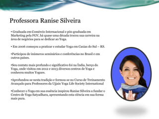 Professora Ranise Silveira 
• Graduada em Comércio Internacional e pós-graduada em 
Marketing pela FGV, há quase uma década trocou sua carreira na 
área de negócios para se dedicar ao Yoga. 
• Em 2006 começou a praticar e estudar Yoga em Caxias do Sul – RS. 
•Participou de inúmeros seminários e conferências no Brasil e em 
outros países. 
•Seu contato mais profundo e significativo foi na Índia, berço do 
Yoga, onde visitou em 2012 e 2013 diversos centros de Yoga e 
conheceu muitos Yogues. 
•Aprofundou-se nesta tradição e formou-se no Curso de Treinamento 
Avançado para Professores da Ujjain Yoga Life Society International 
•Conhecer o Yoga em sua essência inspirou Ranise Silveira a fundar o 
Centro de Yoga Satyadhara, apresentando esta ciência em sua forma 
mais pura. 
 