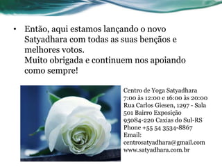 • Então, aqui estamos lançando o novo 
Satyadhara com todas as suas bençãos e 
melhores votos. 
Muito obrigada e continuem nos apoiando 
como sempre! 
Centro de Yoga Satyadhara 
7:00 às 12:00 e 16:00 às 20:00 
Rua Carlos Giesen, 1297 - Sala 
501 Bairro Exposição 
95084-220 Caxias do Sul-RS 
Phone +55 54 3534-8867 
Email: 
centrosatyadhara@gmail.com 
www.satyadhara.com.br 
