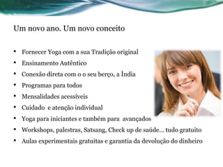 Um novo ano. Um novo conceito 
• Fornecer Yoga com a sua Tradição original 
• Ensinamento Autêntico 
• Conexão direta com o o seu berço, a Índia 
• Programas para todos 
• Mensalidades acessíveis 
• Cuidado e atenção individual 
• Yoga para iniciantes e também para avançados 
• Workshops, palestras, Satsang, Check up de saúde… tudo gratuito 
• Aulas experimentais gratuitas e garantia da devolução do dinheiro 
 