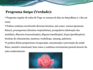 Programa Satya (Verdade): 
• Programa regular de aulas de Yoga 7x semana (6 dias no Satyadhara e 1 dia em 
casa). 
• Prática contínua envolvendo diversas técnicas, tais como: asanas (posturas 
físicas), pranayamas (técnicas respiratórias), pratyahara (abstração dos 
sentidos), dharana (concentração), dhyana (meditação), kryas (purificações), 
técnicas de relaxamento, mantras, workshops, satsang, palestras. 
•A prática diária proporciona recuperação, manutenção e prevenção da saúde 
física, mental e emocional, bem como o contínuo crescimento pessoal através do 
auto-conhecimento. 
 