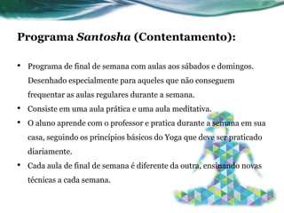 Programa Santosha (Contentamento): 
• Programa de final de semana com aulas aos sábados e domingos. 
Desenhado especialmente para aqueles que não conseguem 
frequentar as aulas regulares durante a semana. 
• Consiste em uma aula prática e uma aula meditativa. 
• O aluno aprende com o professor e pratica durante a semana em sua 
casa, seguindo os princípios básicos do Yoga que deve ser praticado 
diariamente. 
• Cada aula de final de semana é diferente da outra, ensinando novas 
técnicas a cada semana. 
 
