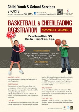 Child, Youth & School Services 
Like us on facebook 
SPORTS 
For more information, call 730-3114. www.facebook.com/UsagRedCloudCYSS 
BASKETBALL & CHEERLEADING 
REGISTRATION NOVEMBER 3 - DECEMBER 6 
Parent Central Bldg. 2475 
Monday - Friday, 10 a.m. - 6 p.m. 
Youth Basketball: 
Ages 3 – 5, Bambino Developmental League: $20 
Ages 5(K) – 10, Recreational League: $40 
Ages 11-18, Travel League: $40 
Cheerleading: 
Ages 5(K) – 18: $40 
SPORTS PHYSICALS 
A current annual sports physical must be provided at 
time of registration. 
EXPECTATIONS 
The purpose of the Parent Information Sheet is to 
provide parents with as much information as possible. 
Once registration is completed, the Youth Sports Office 
will organize the sports session. 
CYSS Youth Sports & Fitness Program welcomes all 
forms of positive reinforcement and enthusiasm from all 
participants. 
COACHES 
A Youth Sports Clinic through the National Youth Sports 
Coaches Association (NYSCA) must certify all volunteer 
coaches. See below for important dates for certification 
classes. The Youth Sports & Fitness Program adopts 
the NYSCA standards for safety and coaching etiquette. 
In addition, each coach must complete an Installation 
Records Check (IRC). 
REFUND POLICY 
No refunds will be issued after the first session of the 
season. Program costs are fixed, therefore, the Youth 
Sports Program incurs costs whether the youth finishes 
the program or not. 
COACHES CLINIC 
December 6, 2014, BLDG 2475, 9 a.m. – 1 p.m., signup 
at Parent Central or email Tony Nanes at anthony.nanes@ 
us.army.mil. 
In support of the Army Family Covenant 
