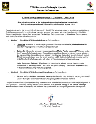 CYS Services Furlough Update
Parent Information
Army Furlough Information – Updated 3 July 2013
The following update to the furlough information is effective immediately.
This update supersedes all information published on 8 June 2013.
Parents impacted by the furlough (8 July through 21 Sep 2013) who are enrolled in regularly-scheduled Army
Child Care programs (to include full day, part day, summer camps and before and/or after school) in Child
Development Centers, in certified, subsidized Family Child Care Homes, and in School Age Care programs
have been offered the following options:
 Option 1 - If the Child Will Remain in Care on Furlough Days:
o Option 1a: Continue to utilize the program in accordance with current parent fee contract
based on the program’s normal hours of operation; or
o Option 1b: Request a temporary re-computation of Total Family Income (TFI) based on the
family’s specific furlough impact. If calculations result in a change to a lower income category,
the patron will be charged the lower category monthly rate during their specific furlough period.
TFI will be re-calculated once the family receives a LES that reflects furlough impacts. At the
end of the family’s furlough, rates will return to the previous pre-furlough category.
Note: Because a Category 1 family cannot be moved to a lower income category, upon
presentation of a furlough letter, CYSS staff will grant Category 1 patrons an automatic 20%
reduction in fees during the furlough period.
 Option 2 - If the Child Will Be Removed From Care on Furlough Days:
o Receive a 20% discount off current monthly fee for each child enrolled if the program is NOT
utilized during the specific scheduled furlough days of the impacted member.
The period in which the option selected may be exercised is limited to each individual family’s specific period of
furlough impact. To qualify for any fee reductions, families must provide a copy of the official furlough
notice from their chain of command that includes the total number of furlough days they will be impacted.
 