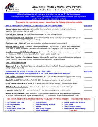ARMY CHILD, YOUTH & SCHOOL (CYS) SERVICES
                                              Parent Central Services Office Registration Checklist

                     Children/youth must be fully registered before they can use any CYS Services programs.
            Contact your local Parent Central Services Office to set up an appointment to complete your registration.
                                            Limited ““walk-in”” services may also be available.

                  To expedite the registration process, please have the following information available.

ITEMS / INFORMATION TO BRING TO YOUR REGISTRATION APPOINTMENT:                                                           Verification

    Sponsor’’s Social Security Number [Needed for Child Care Tax Credit, USDA funding, medical service                   _________
    identifier. Patron privacy is protected.]

    Proof of Child Eligibility (i.e. Legal Guardianship papers or Child Military ID Card)                                 _________

    Parent(s) Home and Work Information (Need street address, mailing address [if different], military unit or            _________
    employer name, primary/alternate phone numbers)

    Email Addresses (Need AKO email address and any private accounts you regularly check)                                 _________

    Proof of Parent(s) Income (i.e. Leave & Earnings Statements / Pay Vouchers. If spouse is full time student,
    bring proof of school enrollment) (Needed to determine DOD Fee Category for child care/school age fees)               _________

    Local Emergency and Child Release Designees (minimum of 2) (Need names/phone numbers we can contact                   _________
    or release your child to in an emergency situation if we are unable to reach you)

    Family Care Plan Short-Term Release Designee (Required for single/dual military and single/dual deployable            _________
    civilian families) (Need name, address, phone numbers of designee) [Due within 30 days]

    Child’’s Official Shot Record                                                                                         _________

    Deployment Orders (Families of deployed individuals can obtain Army Family Covenant discounts and benefits            _________
    with proof of deployment)

FORMS COMPLETED BEFORE / DURING / AFTER YOUR VISIT:                                                                      Verification
[Downloadable blank/fillable forms are available on line –– click ‘‘Forms/Links’’ in the menu bar]

    Child Health Assessment (CYSS Health Form Parts A, B & C {or Part A + School Physical}) [Due within 30 days]         _________

    Sports Physical (CYSS Health Form Parts A,B & C) [Due before participation in all sports activities]                  _________

    USDA Income Eligibility Form (Allows us to receive additional funding to support meals/snacks provided)               _________

    DOD Child Care Fee Application (To evaluate household income for eligibility for reduced fees)                       _________

    Health Screening Tool     (To record/evaluate child’’s allergies, medical/physical conditions, etc.)                 _________

    Medical Action Plan (MAP) (Only needed if a child is diagnosed with allergies, diabetes, asthma/respiratory,
    or seizures that require staff to give rescue medication). [If recommended by Special Needs Assessment Team]         _________

     ASK ABOUT SPECIFIC CYS SERVICES PROGRAMS AVAILABLE AT YOUR GARRISON –– POSSIBILITIES INCLUDE:

-    Full/Part Day Child Care                 -   Vacation Camps                           -   Middle School/Teen Activities
-    Part Day Preschool                       -   EDGE! Partnership Activities             -   Youth Sports
-    Hourly Care                              -   imAlone                                  -   SKIESUnlimited Classes
-    Before/After School Care                 -   Home School Support                      -   HIRED! Youth Apprenticeships
-    Kids on Site                             -   Strong Beginnings                                 - And More . . . . .
 