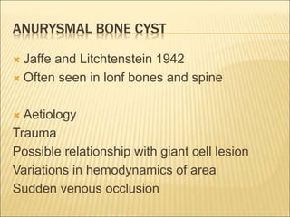 ANURYSMAL BONE CYST 
 Jaffe and Litchtenstein 1942 
 Often seen in lonf bones and spine 
 Aetiology 
Trauma 
Possible relationship with giant cell lesion 
Variations in hemodynamics of area 
Sudden venous occlusion 
 