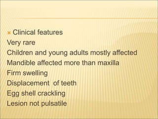  Clinical features 
Very rare 
Children and young adults mostly affected 
Mandible affected more than maxilla 
Firm swelling 
Displacement of teeth 
Egg shell crackling 
Lesion not pulsatile 
 