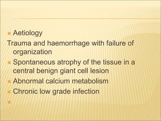  Aetiology 
Trauma and haemorrhage with failure of 
organization 
 Spontaneous atrophy of the tissue in a 
central benign giant cell lesion 
 Abnormal calcium metabolism 
 Chronic low grade infection 
 
 