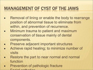 MANAGEMENT OF CYST OF THE JAWS 
 Removal of lining or enable the body to rearrange 
position of abnormal tissue to eliminate from 
within, and prevention of recurrence. 
 Minimum trauma to patient and maximum 
conservation of tissue mainly of dental 
components. 
 Preserve adjacent important structures 
 Achieve rapid healing; to minimize number of 
visits 
 Restore the part to near normal and normal 
function 
 Prevention of pathologic fracture 
 Facial esthetics. 
 