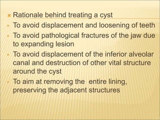  Rationale behind treating a cyst 
 To avoid displacement and loosening of teeth 
 To avoid pathological fractures of the jaw due 
to expanding lesion 
 To avoid displacement of the inferior alveolar 
canal and destruction of other vital structure 
around the cyst 
 To aim at removing the entire lining, 
preserving the adjacent structures 
 