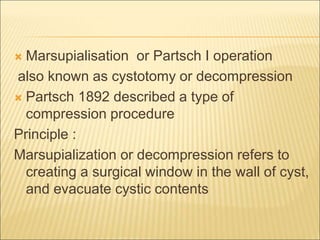  Marsupialisation or Partsch I operation 
also known as cystotomy or decompression 
 Partsch 1892 described a type of 
compression procedure 
Principle : 
Marsupialization or decompression refers to 
creating a surgical window in the wall of cyst, 
and evacuate cystic contents 
 
