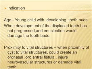  Indication 
Age - Young child with developing tooth buds 
When development of the displaced teeth has 
not progressed,and enucleation would 
damage the tooth buds. 
Proximity to vital structures – when proximity of 
cyst to vital structures, could create an 
oronasal ,oro antral fistula , injure 
neurovascular structures or damage vital 
teeth 
 
