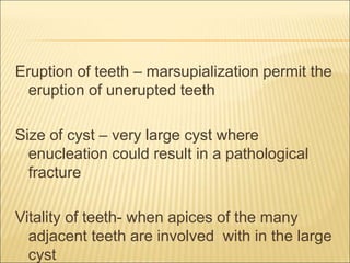 Eruption of teeth – marsupialization permit the 
eruption of unerupted teeth 
Size of cyst – very large cyst where 
enucleation could result in a pathological 
fracture 
Vitality of teeth- when apices of the many 
adjacent teeth are involved with in the large 
cyst 
 