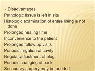  Disadvantages 
Pathologic tissue is left in situ 
Histologic examination of entire lining is not 
done 
Prolonged healing time 
Inconvenience to the patient 
Prolonged follow up visits 
Periodic irrigation of cavity 
Regular adjustment of plug 
Periodic changing of pack 
Secondary surgery may be needed 
 