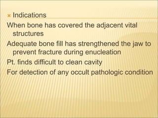  Indications 
When bone has covered the adjacent vital 
structures 
Adequate bone fill has strengthened the jaw to 
prevent fracture during enucleation 
Pt. finds difficult to clean cavity 
For detection of any occult pathologic condition 
 