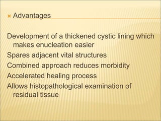  Advantages 
Development of a thickened cystic lining which 
makes enucleation easier 
Spares adjacent vital structures 
Combined approach reduces morbidity 
Accelerated healing process 
Allows histopathological examination of 
residual tissue 
 