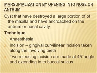 MARSUPIALIZATION BY OPENING INTO NOSE OR 
ANTRUM 
Cyst that have destroyed a large portion of of 
the maxilla and have ancroached on the 
antrum or nasal cavity 
Technique 
1. Anaesthesia 
2. Incision – gingival curvilinear incision taken 
along the involving teeth 
3. Two releasing incision are made at 45°angle 
and extending in to buccal sulcus 
 