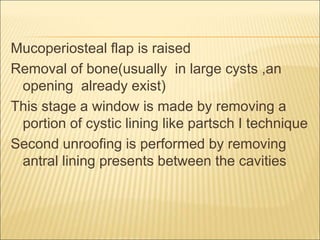 Mucoperiosteal flap is raised 
Removal of bone(usually in large cysts ,an 
opening already exist) 
This stage a window is made by removing a 
portion of cystic lining like partsch I technique 
Second unroofing is performed by removing 
antral lining presents between the cavities 
 