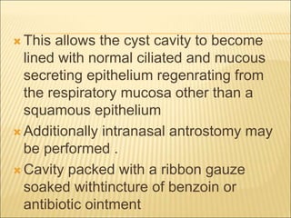  This allows the cyst cavity to become 
lined with normal ciliated and mucous 
secreting epithelium regenrating from 
the respiratory mucosa other than a 
squamous epithelium 
 Additionally intranasal antrostomy may 
be performed . 
Cavity packed with a ribbon gauze 
soaked withtincture of benzoin or 
antibiotic ointment 
 