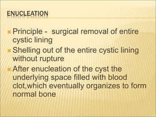 ENUCLEATION 
 Principle - surgical removal of entire 
cystic lining 
 Shelling out of the entire cystic lining 
without rupture 
 After enucleation of the cyst the 
underlying space filled with blood 
clot,which eventually organizes to form 
normal bone 
 