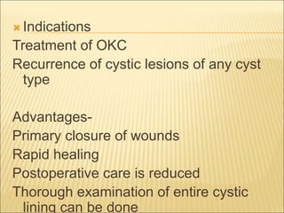 Indications 
Treatment of OKC 
Recurrence of cystic lesions of any cyst 
type 
Advantages- 
Primary closure of wounds 
Rapid healing 
Postoperative care is reduced 
Thorough examination of entire cystic 
lining can be done 
 