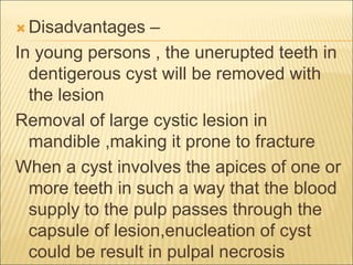  Disadvantages – 
In young persons , the unerupted teeth in 
dentigerous cyst will be removed with 
the lesion 
Removal of large cystic lesion in 
mandible ,making it prone to fracture 
When a cyst involves the apices of one or 
more teeth in such a way that the blood 
supply to the pulp passes through the 
capsule of lesion,enucleation of cyst 
could be result in pulpal necrosis 
 