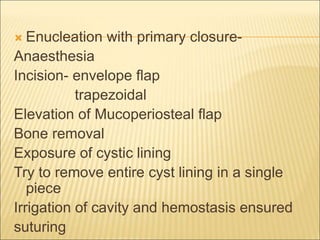  Enucleation with primary closure- 
Anaesthesia 
Incision- envelope flap 
trapezoidal 
Elevation of Mucoperiosteal flap 
Bone removal 
Exposure of cystic lining 
Try to remove entire cyst lining in a single 
piece 
Irrigation of cavity and hemostasis ensured 
suturing 
 