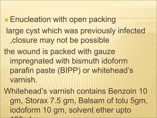 Enucleation with open packing 
large cyst which was previously infected 
,closure may not be possible 
the wound is packed with gauze 
impregnated with bismuth idoform 
parafin paste (BIPP) or whitehead’s 
varnish. 
Whitehead’s varnish contains Benzoin 10 
gm, Storax 7.5 gm, Balsam of tolu 5gm, 
iodoform 10 gm, solvent ether upto 
100ml 
 