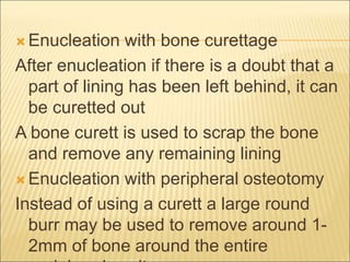 Enucleation with bone curettage 
After enucleation if there is a doubt that a 
part of lining has been left behind, it can 
be curetted out 
A bone curett is used to scrap the bone 
and remove any remaining lining 
Enucleation with peripheral osteotomy 
Instead of using a curett a large round 
burr may be used to remove around 1- 
2mm of bone around the entire 
peripheral cavity 
 