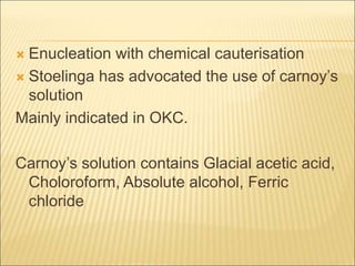  Enucleation with chemical cauterisation 
 Stoelinga has advocated the use of carnoy’s 
solution 
Mainly indicated in OKC. 
Carnoy’s solution contains Glacial acetic acid, 
Choloroform, Absolute alcohol, Ferric 
chloride 
 