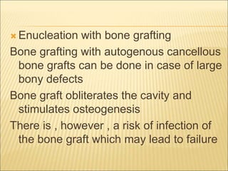 Enucleation with bone grafting 
Bone grafting with autogenous cancellous 
bone grafts can be done in case of large 
bony defects 
Bone graft obliterates the cavity and 
stimulates osteogenesis 
There is , however , a risk of infection of 
the bone graft which may lead to failure 
 