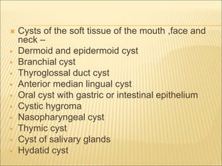  Cysts of the soft tissue of the mouth ,face and 
neck – 
 Dermoid and epidermoid cyst 
 Branchial cyst 
 Thyroglossal duct cyst 
 Anterior median lingual cyst 
 Oral cyst with gastric or intestinal epithelium 
 Cystic hygroma 
 Nasopharyngeal cyst 
 Thymic cyst 
 Cyst of salivary glands 
 Hydatid cyst 
 