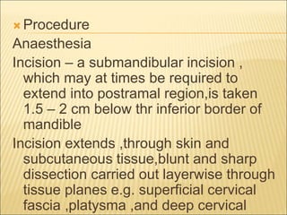 Procedure 
Anaesthesia 
Incision – a submandibular incision , 
which may at times be required to 
extend into postramal region,is taken 
1.5 – 2 cm below thr inferior border of 
mandible 
Incision extends ,through skin and 
subcutaneous tissue,blunt and sharp 
dissection carried out layerwise through 
tissue planes e.g. superficial cervical 
fascia ,platysma ,and deep cervical 
 