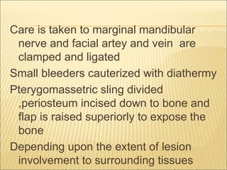Care is taken to marginal mandibular 
nerve and facial artey and vein are 
clamped and ligated 
Small bleeders cauterized with diathermy 
Pterygomassetric sling divided 
,periosteum incised down to bone and 
flap is raised superiorly to expose the 
bone 
Depending upon the extent of lesion 
involvement to surrounding tissues 
,enucleation or marginal resection done. 
 