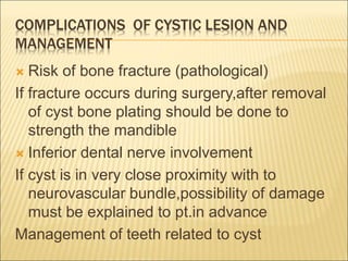 COMPLICATIONS OF CYSTIC LESION AND 
MANAGEMENT 
 Risk of bone fracture (pathological) 
If fracture occurs during surgery,after removal 
of cyst bone plating should be done to 
strength the mandible 
 Inferior dental nerve involvement 
If cyst is in very close proximity with to 
neurovascular bundle,possibility of damage 
must be explained to pt.in advance 
Management of teeth related to cyst 
 