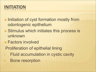 INITIATION 
 Initiation of cyst formation mostly from 
odontogenic epithelium 
 Stimulus which initiates this process is 
unknown 
 Factors involved 
Proliferation of epithelial lining 
I. Fluid accumulation in cystic cavity 
II. Bone resorption 
 