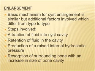 ENLARGEMENT 
 Basic mechanism for cyst enlargement is 
similar but additional factors involved which 
differ from type to type 
 Steps involved: 
 Attraction of fluid into cyst cavity 
 Retention of fluid in the cavity 
 Production of a raised internal hydrostatic 
pressure 
 Resorption of surrounding bone with an 
increase in size of bone cavity 
 
