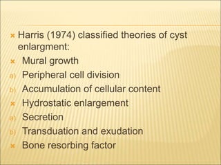  Harris (1974) classified theories of cyst 
enlargment: 
 Mural growth 
a) Peripheral cell division 
b) Accumulation of cellular content 
 Hydrostatic enlargement 
a) Secretion 
b) Transduation and exudation 
 Bone resorbing factor 
 