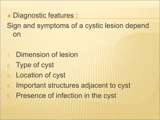  Diagnostic features : 
Sign and symptoms of a cystic lesion depend 
on 
1. Dimension of lesion 
2. Type of cyst 
3. Location of cyst 
4. Important structures adjacent to cyst 
5. Presence of infection in the cyst 
 