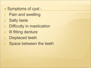 Symptoms of cyst : 
1. Pain and swelling 
2. Salty taste 
3. Difficulty in mastication 
4. Ill fitting denture 
5. Displaced teeth 
6. Space between the teeth 
 