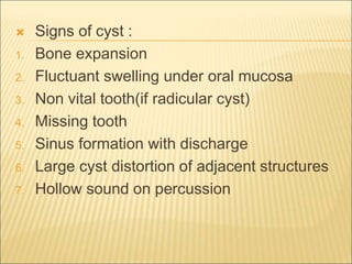  Signs of cyst : 
1. Bone expansion 
2. Fluctuant swelling under oral mucosa 
3. Non vital tooth(if radicular cyst) 
4. Missing tooth 
5. Sinus formation with discharge 
6. Large cyst distortion of adjacent structures 
7. Hollow sound on percussion 
 
