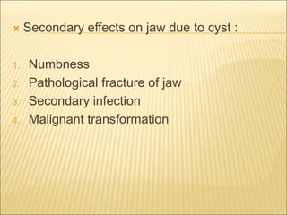  Secondary effects on jaw due to cyst : 
1. Numbness 
2. Pathological fracture of jaw 
3. Secondary infection 
4. Malignant transformation 
 