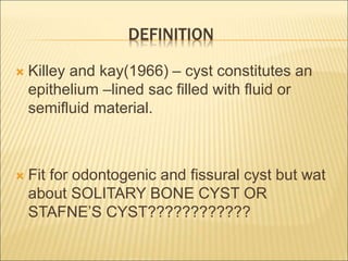 DEFINITION 
 Killey and kay(1966) – cyst constitutes an 
epithelium –lined sac filled with fluid or 
semifluid material. 
 Fit for odontogenic and fissural cyst but wat 
about SOLITARY BONE CYST OR 
STAFNE’S CYST???????????? 
 
